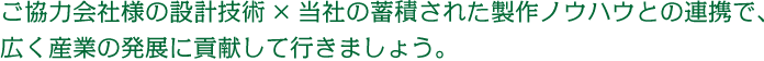 協力会社様の設計技術×当社の蓄積された製作ノウハウとの連携で、広く産業の発展に貢献して行きましょう。
